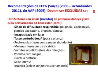 • D.2) Sintomas ou sinais (isolados) de potencial doença grave
e/ou perturbadora do bem-estar (cont.):
- Sinais de dificuldade respiratória: polipneia, adejo nasal,
gemido expiratório, tiragem, cianose.
- Incapacidade em falar
- Tosse perturbadora* (para a criança)
- Rectorragias (fezes com sangue abundante)
- Melenas (fezes cor de alcatrão)
- Vómitos repetidos (fora das refeições)
- Vómitos com sangue
- Diarreia profusa
- Sede intensa
- Icterícia (pele e conjuntivas cor amarela)
Rectorragia
Recomendações da FFCG (Suíça) (2006 – actualizados
2011), do AAP (2009): Devem ser EXCLUÍDAS se: 3
 