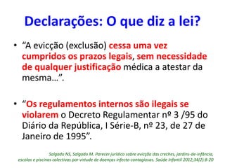 • “A evicção (exclusão) cessa uma vez
cumpridos os prazos legais, sem necessidade
de qualquer justificação médica a atestar da
mesma…”.
• “Os regulamentos internos são ilegais se
violarem o Decreto Regulamentar nº 3 /95 do
Diário da República, I Série-B, nº 23, de 27 de
Janeiro de 1995”.
Salgado NS, Salgado M. Parecer jurídico sobre evicção das creches, jardins-de-infância,
escolas e piscinas colectivas por virtude de doenças infecto-contagiosas. Saúde Infantil 2012;34(2):8-20
Declarações: O que diz a lei?
 