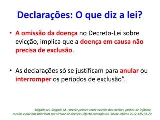 • A omissão da doença no Decreto-Lei sobre
evicção, implica que a doença em causa não
precisa de exclusão.
• As declarações só se justificam para anular ou
interromper os períodos de exclusão”.
Salgado NS, Salgado M. Parecer jurídico sobre evicção das creches, jardins-de-infância,
escolas e piscinas colectivas por virtude de doenças infecto-contagiosas. Saúde Infantil 2012;34(2):8-20
Declarações: O que diz a lei?
 