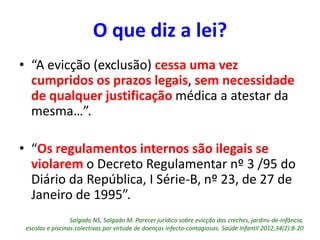O que diz a lei?
• “A evicção (exclusão) cessa uma vez
cumpridos os prazos legais, sem necessidade
de qualquer justificação médica a atestar da
mesma…”.
• “Os regulamentos internos são ilegais se
violarem o Decreto Regulamentar nº 3 /95 do
Diário da República, I Série-B, nº 23, de 27 de
Janeiro de 1995”.
Salgado NS, Salgado M. Parecer jurídico sobre evicção das creches, jardins-de-infância,
escolas e piscinas colectivas por virtude de doenças infecto-contagiosas. Saúde Infantil 2012;34(2):8-20
 