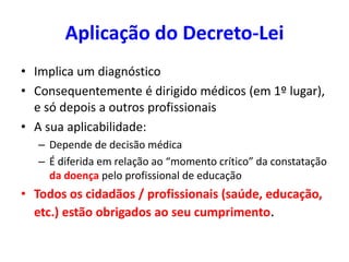 Aplicação do Decreto-Lei
• Implica um diagnóstico
• Consequentemente é dirigido médicos (em 1º lugar),
e só depois a outros profissionais
• A sua aplicabilidade:
– Depende de decisão médica
– É diferida em relação ao “momento crítico” da constatação
da doença pelo profissional de educação
• Todos os cidadãos / profissionais (saúde, educação,
etc.) estão obrigados ao seu cumprimento.
 