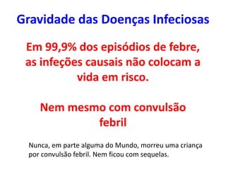 Em 99,9% dos episódios de febre,
as infeções causais não colocam a
vida em risco.
Nem mesmo com convulsão
febril
Gravidade das Doenças Infeciosas
Nunca, em parte alguma do Mundo, morreu uma criança
por convulsão febril. Nem ficou com sequelas.
 