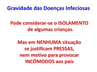 Gravidade das Doenças Infeciosas
Pode considerar-se o ISOLAMENTO
de algumas crianças.
Mas em NENHUMA situação
se justificam PRESSAS,
nem motivo para provocar
INCÓMODOS aos pais
 