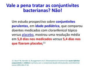 Um estudo prospectivo sobre conjuntivites
purulentas, em idade pediátrica, que comparou
doentes medicados com cloranfenicol tópico
versus placebo, mostrou uma resolução média
em 5,0 dias nos medicados versus 5,4 dias nos
que fizeram placebo;11
Vale a pena tratar as conjuntivites
bacterianas? Não!
11. Rose P W, Harnden A, Brueggemann et al. Chloramphenicol treatment for acute infective
conjunctivitis in children in primary care: a randomized double-blind placebo-controlled trial.
Lancet 2005;366:37-43.
 