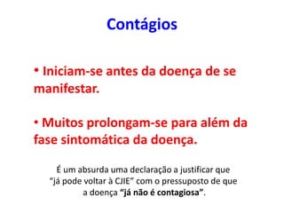 Contágios
• Iniciam-se antes da doença de se
manifestar.
• Muitos prolongam-se para além da
fase sintomática da doença.
É um absurda uma declaração a justificar que
“já pode voltar à CJIE” com o pressuposto de que
a doença “já não é contagiosa”.
 