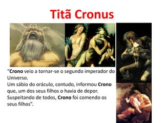 Titã Cronus
“Crono veio a tornar-se o segundo imperador do
Universo.
Um sábio do oráculo, contudo, informou Crono
que, um dos seus filhos o havia de depor.
Suspeitando de todos, Crono foi comendo os
seus filhos”.
 