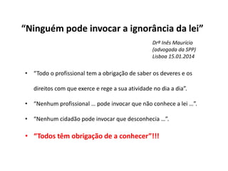“Ninguém pode invocar a ignorância da lei”
• “Todo o profissional tem a obrigação de saber os deveres e os
direitos com que exerce e rege a sua atividade no dia a dia”.
• “Nenhum profissional … pode invocar que não conhece a lei …”.
• “Nenhum cidadão pode invocar que desconhecia …”.
• “Todos têm obrigação de a conhecer”!!!
Drª Inês Maurício
(advogada da SPP)
Lisboa 15.01.2014
 