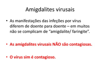 Amigdalites virusais
• As manifestações das infeções por vírus
diferem de doente para doente – em muitos
não se complicam de “amigdalite/ faringite”.
• As amigdalites virusais NÃO são contagiosas.
• O vírus sim é contagioso.
 