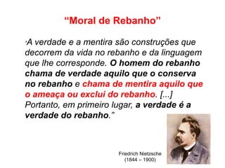 “Moral de Rebanho”
Friedrich Nietzsche
(1844 – 1900)
“A verdade e a mentira são construções que
decorrem da vida no rebanho e da linguagem
que lhe corresponde. O homem do rebanho
chama de verdade aquilo que o conserva
no rebanho e chama de mentira aquilo que
o ameaça ou exclui do rebanho. [...]
Portanto, em primeiro lugar, a verdade é a
verdade do rebanho.”
 