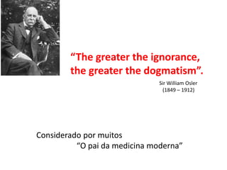 “The greater the ignorance,
the greater the dogmatism”.
Sir William Osler
(1849 – 1912)
Considerado por muitos
“O pai da medicina moderna”
 