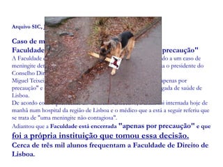 Arquivo SIC, Janeiro 2007
Caso de meningite detectado
Faculdade de Direito de Lisboa encerrada "por precaução"
A Faculdade de Direito de Lisboa encerrou hoje às 15h00 devido a um caso de
meningite detectado numa aluna do 1º ano, disse à agência Lusa o presidente do
Conselho Directivo.
Miguel Teixeira de Sousa explicou que a instituição encerrou "apenas por
precaução" e que o caso está a ser acompanhado por uma delegada de saúde de
Lisboa.
De acordo com o presidente do Conselho Directivo, a aluna foi internada hoje de
manhã num hospital da região de Lisboa e o médico que a está a seguir referiu que
se trata de "uma meningite não contagiosa".
Adiantou que a Faculdade está encerrada "apenas por precaução" e que
foi a própria instituição que tomou essa decisão.
Cerca de três mil alunos frequentam a Faculdade de Direito de
Lisboa.
 