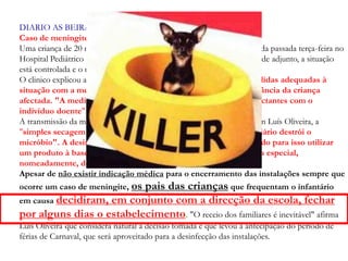 DIARIO AS BEIRAS - 07 - 02 – 2002
Caso de meningite em Coimbra
Uma criança de 20 meses, com meningite, foi internada ao fim da tarde da passada terça-feira no
Hospital Pediátrico de Coimbra. Segundo Luís Oliveira, delegado de saúde adjunto, a situação
está controlada e o menor afectado regista uma "evolução razoável".
O clinico explicou ao DIÁRIO AS BEIRAS que foram tomadas as medidas adequadas à
situação com a medicação dos companheiros e educadoras de infância da criança
afectada. "A medicação oral dura dois dias e é prescrita aos contactantes com o
indivíduo doente", acrescentou.
A transmissão da meningite processa-se por via oral, mas, de acordo com Luís Oliveira, a
"simples secagem da saliva existente nos brinquedos ou no mobiliário destrói o
micróbio". A desinfecção da sala, defende, é aconselhável, bastando para isso utilizar
um produto à base de lixívia. "Não é necessária nenhuma limpeza especial,
nomeadamente, do tipo industrial", disse.
Apesar de não existir indicação médica para o encerramento das instalações sempre que
ocorre um caso de meningite, os pais das crianças que frequentam o infantário
em causa decidiram, em conjunto com a direcção da escola, fechar
por alguns dias o estabelecimento. "O receio dos familiares é inevitável" afirma
Luís Oliveira que considera natural a decisão tomada e que levou à antecipação do período de
férias de Carnaval, que será aproveitado para a desinfecção das instalações.
 