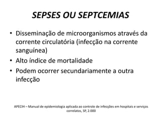 SEPSES OU SEPTCEMIASDisseminação de microorganismos através da corrente circulatória (infecção na corrente sanguínea)Alto índice de mortalidadePodem ocorrer secundariamente a outra infecçãoAPECIH – Manual de epidemiologia aplicada ao controle de infecções em hospitais e serviços correlatos, SP, 2.000