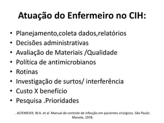 Atuação do Enfermeiro no CIH:Planejamento,coleta dados,relatórios Decisões administrativas Avaliação de Materiais /Qualidade Política de antimicrobianos Rotinas Investigação de surtos/ interferência Custo X benefício Pesquisa .Prioridades . ALTEMEIER, W.A. et al. Manual de controle de infecção em pacientes cirúrgicos. São Paulo: Manole, 1978. 