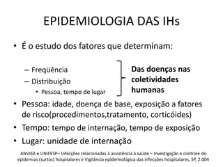 EPIDEMIOLOGIA DAS IHsÉ o estudo dos fatores que determinam:FreqüênciaDistribuiçãoPessoa, tempo de lugarPessoa: idade, doença de base, exposição a fatores de risco(procedimentos,tratamento, corticóides)Tempo: tempo de internação, tempo de exposiçãoLugar: unidade de internaçãoDas doenças nas coletividades humanasANVISA e UNIFESP– Infecções relacionadas à assistência à saúde – Investigação e controle de epidemias (surtos) hospitalares e Vigilância epidemiológica das infecções hospitalares, SP, 2.004