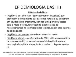 EPIDEMIOLOGIA DAS IHsMétodos de vigilância: Vigilância por objetivos - (procedimentos invasivos) que provocam o rompimento das barreiras naturais ou penetram em cavidades do organismo, abrindo uma porta ou acesso para o meio interno, favorecendo a penetração de microrganismos na intimidade dos tecidos, sejam eles estéreis ou colonizadosVigilância por setores - (unidades de maior risco)Vigilância global – o enfermeiro da CCIH, utilizando uma ficha de controle de IH, procura os casos de infecção durante a internação hospitalar do paciente e realiza o diagnóstico das IH. ANVISA e UNIFESP– Infecções relacionadas à assistência à saúde – Investigação e controle de epidemias (surtos) hospitalares e Vigilância epidemiológica das infecções hospitalares, SP, 2.004