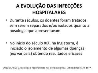 A EVOLUÇÃO DAS INFECÇÕES HOSPITALARESDurante séculos, os doentes foram tratados sem serem separados e/ou isolados quanto a nosologia que apresentavamNo início do século XIX, na Inglaterra, é iniciado o isolamento de algumas doenças  (ex: varicela) obtendo resultados eficazesCANGUILHEM, G. Ideologia e racionalidade nas ciências da vida. Lisboa: Edições 70, 1977.