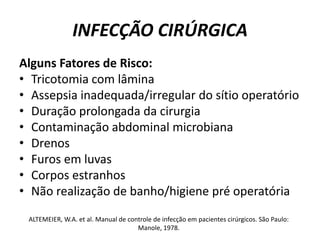 INFECÇÃO CIRÚRGICAAlguns Fatores de Risco:Tricotomia com lâminaAssepsia inadequada/irregular do sítio operatórioDuração prolongada da cirurgiaContaminação abdominal microbianaDrenosFuros em luvasCorpos estranhosNão realização de banho/higiene pré operatóriaALTEMEIER, W.A. et al. Manual de controle de infecção em pacientes cirúrgicos. São Paulo: Manole, 1978.