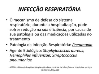INFECÇÃO RESPIRATÓRIAO mecanismo de defesa do sistema respiratório, durante a hospitalização, pode sofrer redução na sua eficiência, por causa de sua patologia ou das medicações utilizadas no tratamentoPatologia da Infecção Respiratória: PneumoniaAgente Etiológico: Staphylococcus aureus; Hemophilusinfluenzae; Streptococcuspneumoniae. APECIH – Manual de epidemiologia aplicada ao controle de infecções em hospitais e serviços correlatos, SP, 2.000