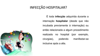 INFECÇÃO HOSPITALAR?
É toda infecção adquirida durante a
internação hospitalar (desde que não
incubada previamente à internação) ou
então relacionada a algum procedimento
realizado no hospital (por exemplo,
cirurgias), podendo manifestar-se
inclusive após a alta.
 