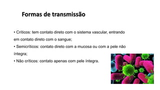 • Críticos: tem contato direto com o sistema vascular, entrando
em contato direto com o sangue;
• Semicríticos: contato direto com a mucosa ou com a pele não
íntegra;
• Não críticos: contato apenas com pele íntegra.
Formas de transmissão
 