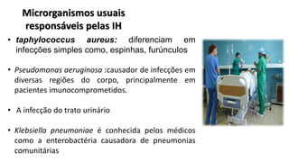 Microrganismos usuais
responsáveis pelas IH
• taphylococcus aureus: diferenciam em
infecções simples como, espinhas, furúnculos
• Pseudomonas aeruginosa :causador de infecções em
diversas regiões do corpo, principalmente em
pacientes imunocomprometidos.
• A infecção do trato urinário
• Klebsiella pneumoniae é conhecida pelos médicos
como a enterobactéria causadora de pneumonias
comunitárias
 