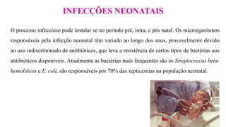 INFECÇÕES NEONATAIS
O processo infeccioso pode instalar se no período pré, intra, e pós natal. Os microrganismos
responsáveis pela infecção neonatal têm variado ao longo dos anos, provavelmente devido
ao uso indiscriminado de antibióticos, que leva a resistência de certos tipos de bactérias aos
antibióticos disponíveis. Atualmente as bactérias mais frequentes são os Streptococcus beta-
hemoliticos e E. coli, são responsáveis por 70% das septicemias na população neonatal.
 