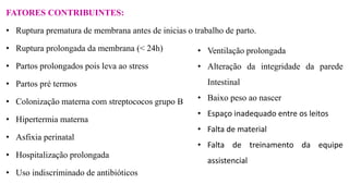 FATORES CONTRIBUINTES:
• Ruptura prematura de membrana antes de inicias o trabalho de parto.
• Ruptura prolongada da membrana (< 24h)
• Partos prolongados pois leva ao stress
• Partos pré termos
• Colonização materna com streptococos grupo B
• Hipertermia materna
• Asfixia perinatal
• Hospitalização prolongada
• Uso indiscriminado de antibióticos
• Ventilação prolongada
• Alteração da integridade da parede
Intestinal
• Baixo peso ao nascer
• Espaço inadequado entre os leitos
• Falta de material
• Falta de treinamento da equipe
assistencial
 