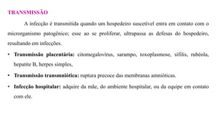 TRANSMISSÃO
A infecção é transmitida quando um hospedeiro suscetível entra em contato com o
microrganismo patogênico; esse ao se proliferar, ultrapassa as defesas do hospedeiro,
resultando em infecções.
• Transmissão placentária: citomegalovírus, sarampo, toxoplasmose, sífilis, rubéola,
hepatite B, herpes simples,
• Transmissão transmniótica: ruptura precoce das membranas amnióticas.
• Infecção hospitalar: adquire da mãe, do ambiente hospitalar, ou da equipe em contato
com ele.
 