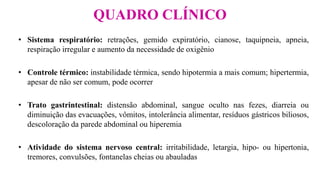 QUADRO CLÍNICO
• Sistema respiratório: retrações, gemido expiratório, cianose, taquipneia, apneia,
respiração irregular e aumento da necessidade de oxigênio
• Controle térmico: instabilidade térmica, sendo hipotermia a mais comum; hipertermia,
apesar de não ser comum, pode ocorrer
• Trato gastrintestinal: distensão abdominal, sangue oculto nas fezes, diarreia ou
diminuição das evacuações, vômitos, intolerância alimentar, resíduos gástricos biliosos,
descoloração da parede abdominal ou hiperemia
• Atividade do sistema nervoso central: irritabilidade, letargia, hipo- ou hipertonia,
tremores, convulsões, fontanelas cheias ou abauladas
 