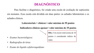 DIAGNÓSTICO
Para facilitar o diagnóstico, foi criada uma escala de avaliação de septicemia
em neonatos. Essa escala está dividida em duas partes: os achados laboratoriais e os
achados clínicos.
Laboratoriais + clínicos= valor máximo de 55 pontos
Indicadores clínicos apenas= valor máximo de 35 pontos
• Exames bacteriológicos
• Radiografias de tórax
• Exame do líquido cefalorraquidiano
Obs.: Um escore total acima de 10
pontos é considerado indício de
sepse.
 