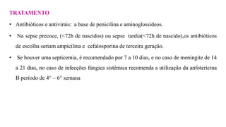 TRATAMENTO
• Antibióticos e antivirais: a base de penicilina e aminoglossideos.
• Na sepse precoce, (<72h de nascidos) ou sepse tardia(<72h de nascido),os antibióticos
de escolha seriam ampicilina e cefalosporina de terceira geração.
• Se houver uma septicemia, é recomendado por 7 a 10 dias, e no caso de meningite de 14
a 21 dias, no caso de infecções fúngica sistêmica recomenda a utilização da anfotericina
B período de 4° – 6° semana
 