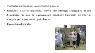 • Transfusões: imonoglubina, e concentrado de plaquetas
• Isolamento: infecções nasocomiais, ocorrem após internação conseqüência de uma
disseminação por meio de microorganismo patogênico: transmitido por três vias
principais: por meio de contato, gotículas e ar
• Precauções padronizadas
 