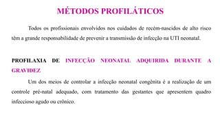 Todos os profissionais envolvidos nos cuidados de recém-nascidos de alto risco
têm a grande responsabilidade de prevenir a transmissão de infecção na UTI neonatal.
PROFILAXIA DE INFECÇÃO NEONATAL ADQUIRIDA DURANTE A
GRAVIDEZ
Um dos meios de controlar a infecção neonatal congênita é a realização de um
controle pré-natal adequado, com tratamento das gestantes que apresentem quadro
infeccioso agudo ou crônico.
MÉTODOS PROFILÁTICOS
 