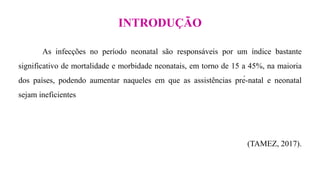 INTRODUÇÃO
As infecções no período neonatal são responsáveis por um índice bastante
significativo de mortalidade e morbidade neonatais, em torno de 15 a 45%, na maioria
dos países, podendo aumentar naqueles em que as assistências pré-natal e neonatal
sejam ineficientes
(TAMEZ, 2017).
 