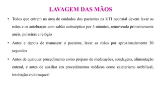 • Todos que entrem na área de cuidados dos pacientes na UTI neonatal devem lavar as
mãos e os antebraços com sabão antisséptico por 3 minutos, removendo primeiramente
anéis, pulseiras e relógio
• Antes e depois de manusear o paciente, lavar as mãos por aproximadamente 30
segundos
• Antes de qualquer procedimento como preparo de medicações, sondagens, alimentação
enteral, e antes de auxiliar em procedimentos médicos como cateterismo umbilical,
intubação endotraqueal
LAVAGEM DAS MÃOS
 