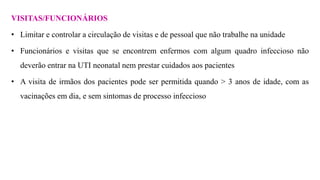 VISITAS/FUNCIONÁRIOS
• Limitar e controlar a circulação de visitas e de pessoal que não trabalhe na unidade
• Funcionários e visitas que se encontrem enfermos com algum quadro infeccioso não
deverão entrar na UTI neonatal nem prestar cuidados aos pacientes
• A visita de irmãos dos pacientes pode ser permitida quando > 3 anos de idade, com as
vacinações em dia, e sem sintomas de processo infeccioso
 