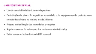 AMBIENTE/MATERIAL
• Uso de material individual para cada paciente
• Desinfecção do piso e de superfícies da unidade e do equipamento do paciente, com
solução desinfetante no mínimo a cada 24 horas
• Preparo e esterilização das mamadeiras e chupetas
• Seguir as normas de isolamento dos recém-nascidos infectados
• Evitar comer ou beber dentro da UTI neonatal
 