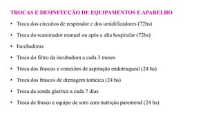 TROCAS E DESINFECÇÃO DE EQUIPAMENTOS E APARELHO
• Troca dos circuitos de respirador e dos umidificadores (72hs)
• Troca do reanimador manual ou após a alta hospitalar (72hs)
• Incubadoras
• Troca do filtro da incubadora a cada 3 meses
• Troca dos frascos e conexões de aspiração endotraqueal (24 hs)
• Troca dos frascos de drenagem torácica (24 hs)
• Troca da sonda gástrica a cada 7 dias
• Troca de frasco e equipo de soro com nutrição parenteral (24 hs)
 