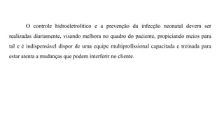 O controle hidroeletrolítico e a prevenção da infecção neonatal devem ser
realizadas diariamente, visando melhora no quadro do paciente, propiciando meios para
tal e é indispensável dispor de uma equipe multiprofissional capacitada e treinada para
estar atenta a mudanças que podem interferir no cliente.
 