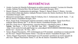 REFERÊNCIAS
• Araújo, Luciane de Almeida Enfermagem na prática materno-neonatal / Luciane de Almeida
Araújo, Adriana Teixeira Reis. Rio de Janeiro: Guanabara Koogan, 2012.
• Hansel, Donna E. Fundamentos de patologia / Donna E. Hansel, Renee Z. Dintzis ; [revisão
técnica João Lobato dos Santos; tradução Roxane Gomes dos Santos Jacobson]. Rio de Janeiro:
Guanabara Koogan, 2007.
• Manual de neonatologia / editores John P. Cloherty, Eric C. Eichenwald, Ann R. Stark. - 7. ed.
Rio de Janeiro: Guanabara Koogan, 2015
• Ricci, Susan Scott. Enfermagem materno-neonatal e saúde da mulher / Susan Scott Ricci;
tradução Maiza Ritomy Ide. 3. ed. Rio de Janeiro: Guanabara Koogan, 2015.
• ROCHA, Paulo Novis. Hiponatremia: conceitos básicos e abordagem prática. J. Bras.
Nefrol., São Paulo , v. 33, n. 2, p. 248-260, June 2011 . Disponível em:
<http://www.scielo.br/scielo.php?script=sci_arttext&pid=S010128002011000200022&lng=en
&nrm=iso>. Acesso em: 03 Nov. 2017.
• Tamez, Raquel Nascimento, 1955. Enfermagem na UTI neonatal : assistência ao recém-nascido
de alto risco / Raquel Nascimento Tamez. 5.ed. Rio de Janeiro: Guanabara Koogan, 2013.
• Tamez, Raquel Nascimento. Enfermagem na UTI neonatal: assistência ao recém-nascido de
alto risco / Raquel Nascimento Tamez. 6. ed. Rio de Janeiro: Guanabara Koogan, 2017.
 