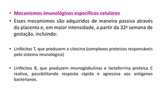 • Mecanismos imunológicos específicos celulares
• Esses mecanismos são adquiridos de maneira passiva através
da placenta e, em maior intensidade, a partir da 32a semana de
gestação, incluindo:
• Linfócitos T, que produzem a citocina (complexos proteicos responsáveis
pelo sistema imunológico)
• Linfócitos B, que produzem imunoglobulinas e lactoferrina proteica C
reativa, possibilitando resposta rápida e agressiva aos antígenos
bacterianos.
 