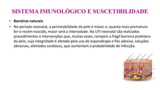 SISTEMA IMUNOLÓGICO E SUSCETIBILIDADE
• Barreiras naturais
• No período neonatal, a permeabilidade da pele é maior, e, quanto mais prematuro
for o recém-nascido, maior será a intensidade. Na UTI neonatal são realizados
procedimentos e intervenções que, muitas vezes, rompem a frágil barreira protetora
da pele, cuja integridade é afetada pelo uso de esparadrapo e fita adesiva, soluções
abrasivas, eletrodos cardíacos, que aumentam a probabilidade de infecção.
 