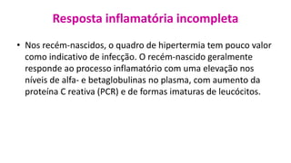 Resposta inflamatória incompleta
• Nos recém-nascidos, o quadro de hipertermia tem pouco valor
como indicativo de infecção. O recém-nascido geralmente
responde ao processo inflamatório com uma elevação nos
níveis de alfa- e betaglobulinas no plasma, com aumento da
proteína C reativa (PCR) e de formas imaturas de leucócitos.
 