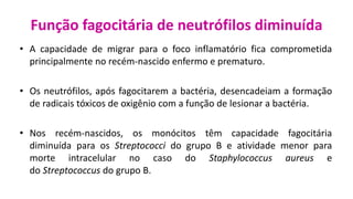 Função fagocitária de neutrófilos diminuída
• A capacidade de migrar para o foco inflamatório fica comprometida
principalmente no recém-nascido enfermo e prematuro.
• Os neutrófilos, após fagocitarem a bactéria, desencadeiam a formação
de radicais tóxicos de oxigênio com a função de lesionar a bactéria.
• Nos recém-nascidos, os monócitos têm capacidade fagocitária
diminuída para os Streptococci do grupo B e atividade menor para
morte intracelular no caso do Staphylococcus aureus e
do Streptococcus do grupo B.
 