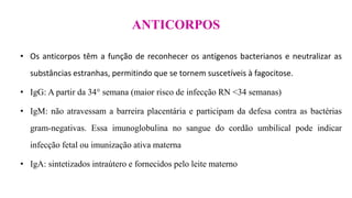 ANTICORPOS
• Os anticorpos têm a função de reconhecer os antígenos bacterianos e neutralizar as
substâncias estranhas, permitindo que se tornem suscetíveis à fagocitose.
• IgG: A partir da 34° semana (maior risco de infecção RN <34 semanas)
• IgM: não atravessam a barreira placentária e participam da defesa contra as bactérias
gram-negativas. Essa imunoglobulina no sangue do cordão umbilical pode indicar
infecção fetal ou imunização ativa materna
• IgA: sintetizados intraútero e fornecidos pelo leite materno
 