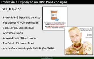 PrEP: O que é?
- Proteção Pré Exposição de Risco
- Populações ↑ Vulnerabilidade
- 1 cp, 1 x/dia, uso contínuo
- Altíssima eficácia
- Aprovado nos EUA e Europa
- Em Estudo Clínico no Brasil
- Ainda não aprovado pela ANVISA (Set/2016)
 