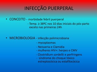 INFECÇÃO PUERPERAL
• CONCEITO - morbidade febril puerperal
- Temp. ≥ 38ºC nos 10 dias iniciais do pós-parto
exceto nas primeiras 24h
• MICROBIOLOGIA - infecção polimicrobiana
- mycoplasmas
- Neisseria e Clamidia
- mulheres HIV+: herpes e CMV
- Clostridium sordellii e perfringens
- síndrome do choque tóxico
estreptocócica ou estafilocócica
 