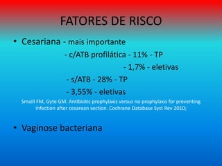 FATORES DE RISCO
• Cesariana - mais importante
- c/ATB profilática - 11% - TP
- 1,7% - eletivas
- s/ATB - 28% - TP
- 3,55% - eletivas
Smaill FM, Gyte GM. Antibiotic prophylaxis versus no prophylaxis for preventing
infection after cesarean section. Cochrane Database Syst Rev 2010;
• Vaginose bacteriana
 
