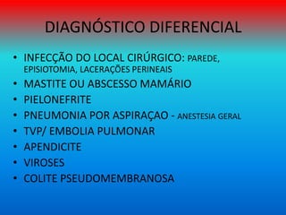 DIAGNÓSTICO DIFERENCIAL
• INFECÇÃO DO LOCAL CIRÚRGICO: PAREDE,
EPISIOTOMIA, LACERAÇÕES PERINEAIS
• MASTITE OU ABSCESSO MAMÁRIO
• PIELONEFRITE
• PNEUMONIA POR ASPIRAÇAO - ANESTESIA GERAL
• TVP/ EMBOLIA PULMONAR
• APENDICITE
• VIROSES
• COLITE PSEUDOMEMBRANOSA
 